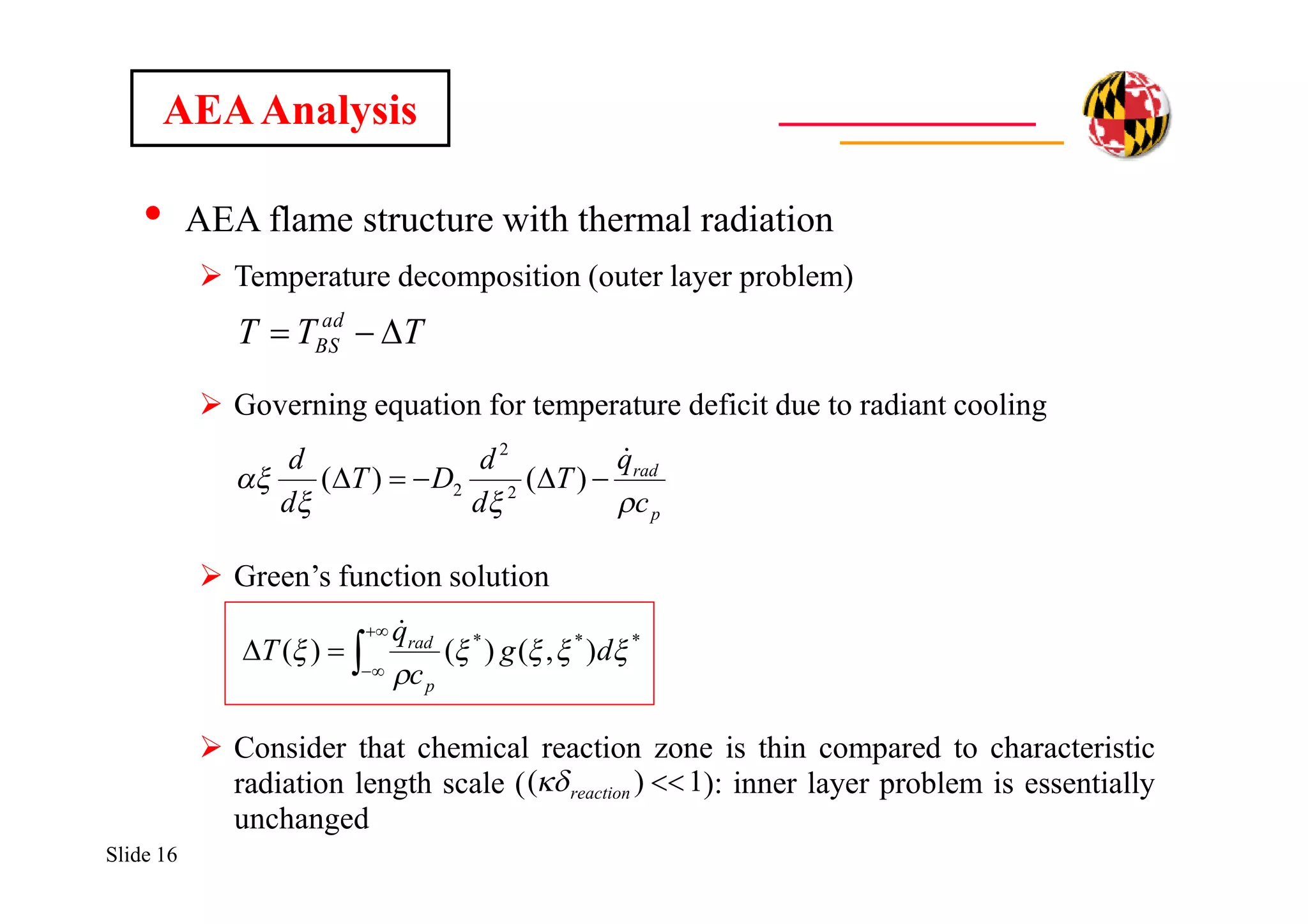 Slide 16
• AEA flame structure with thermal radiation
 Temperature decomposition (outer layer problem)
 Governing equation for temperature deficit due to radiant cooling
 Green’s function solution
 Consider that chemical reaction zone is thin compared to characteristic
radiation length scale ( ): inner layer problem is essentially
unchanged
AEAAnalysis
TTT ad
BS 
p
rad
c
q
T
d
d
DT
d
d



 )()( 2
2
2
1)( reaction



 ***
),()()( 

 dg
c
q
T
p
rad

 