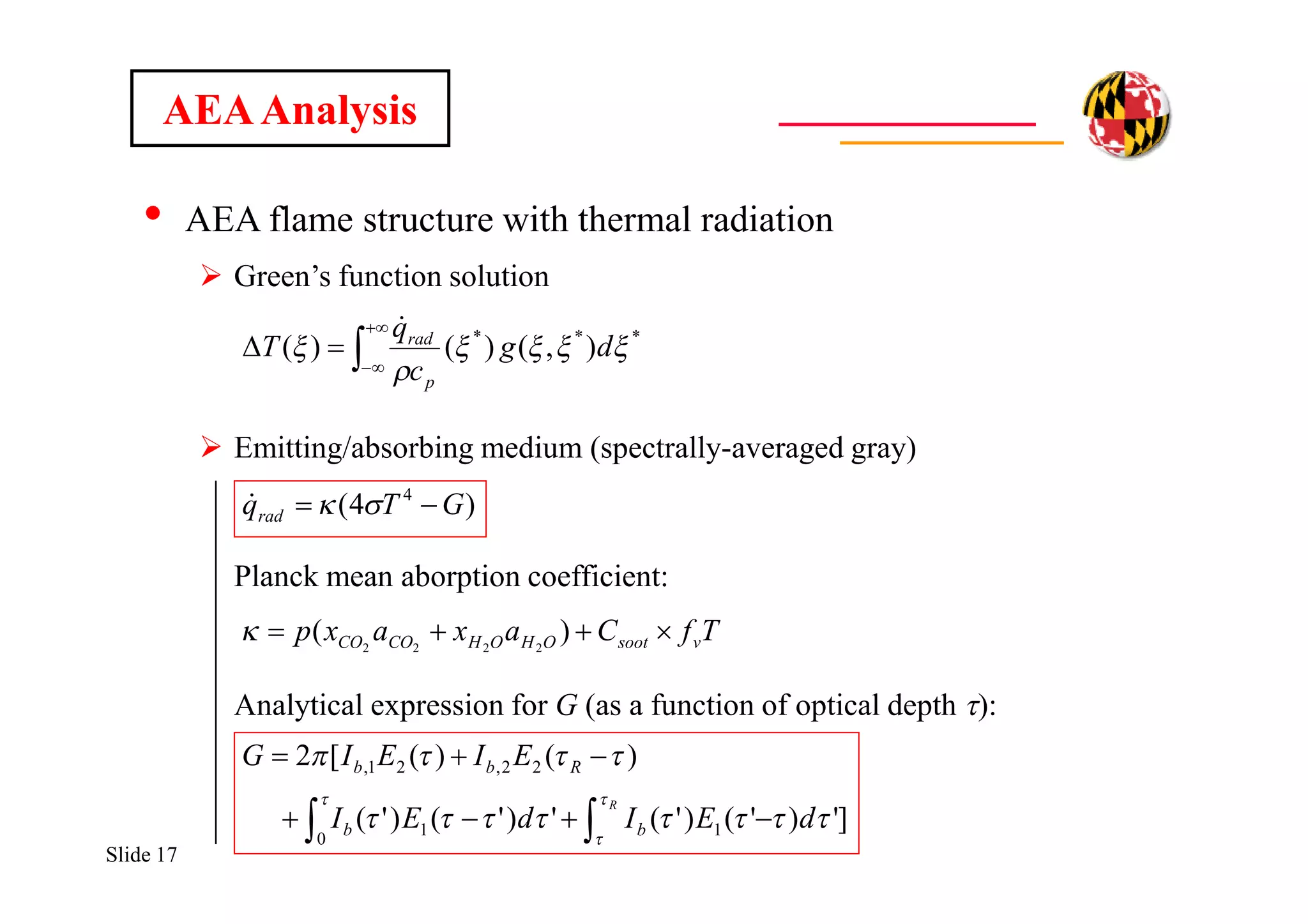 Slide 17
• AEA flame structure with thermal radiation
 Green’s function solution
 Emitting/absorbing medium (spectrally-averaged gray)
Planck mean aborption coefficient:
Analytical expression for G (as a function of optical depth t):
AEAAnalysis
)4( 4
GTqrad  



 ***
),()()( 

 dg
c
q
T
p
rad

TfCaxaxp vsootOHOHCOCO  )( 2222

]')'()'(')'()'(
)()([2
1
0
1
22,21,
 

R
dEIdEI
EIEIG
bb
Rbb





 