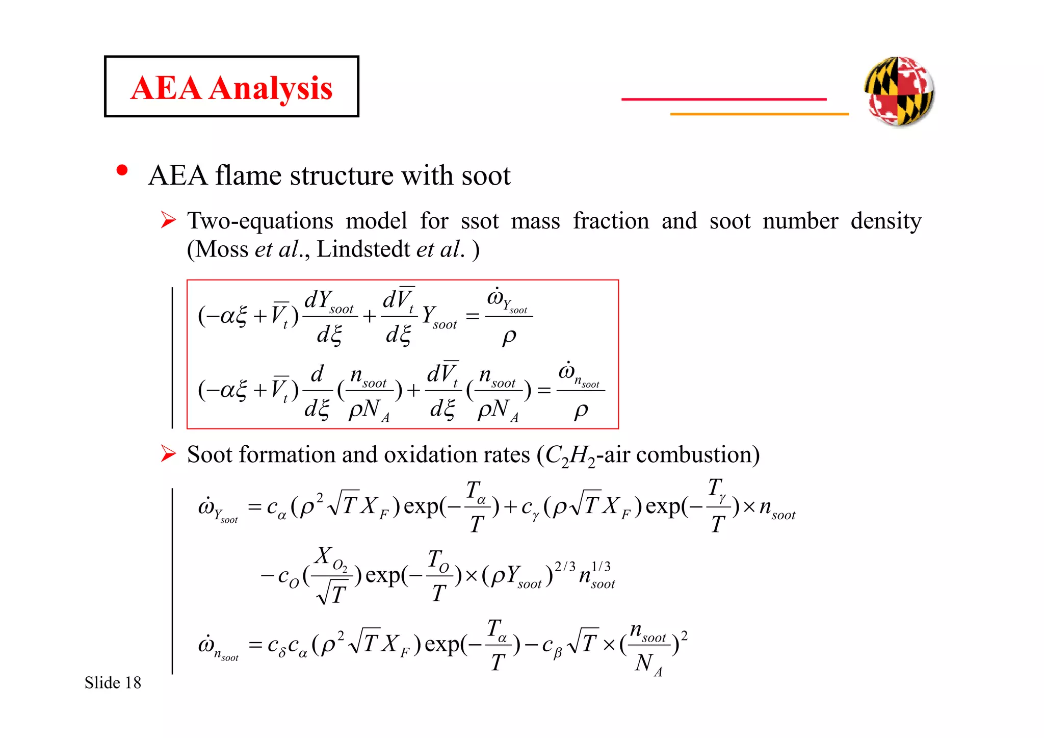 Slide 18
• AEA flame structure with soot
 Two-equations model for ssot mass fraction and soot number density
(Moss et al., Lindstedt et al. )
 Soot formation and oxidation rates (C2H2-air combustion)
AEAAnalysis








soot
soot
n
A
soott
A
soot
t
Y
soot
tsoot
t
N
n
d
Vd
N
n
d
d
V
Y
d
Vd
d
dY
V




)()()(
)(
22
3/13/2
2
)()exp()(
)()exp()(
)exp()()exp()(
2
A
soot
Fn
sootsoot
OO
O
sootFFY
N
n
Tc
T
T
XTcc
nY
T
T
T
X
c
n
T
T
XTc
T
T
XTc
soot
soot















 