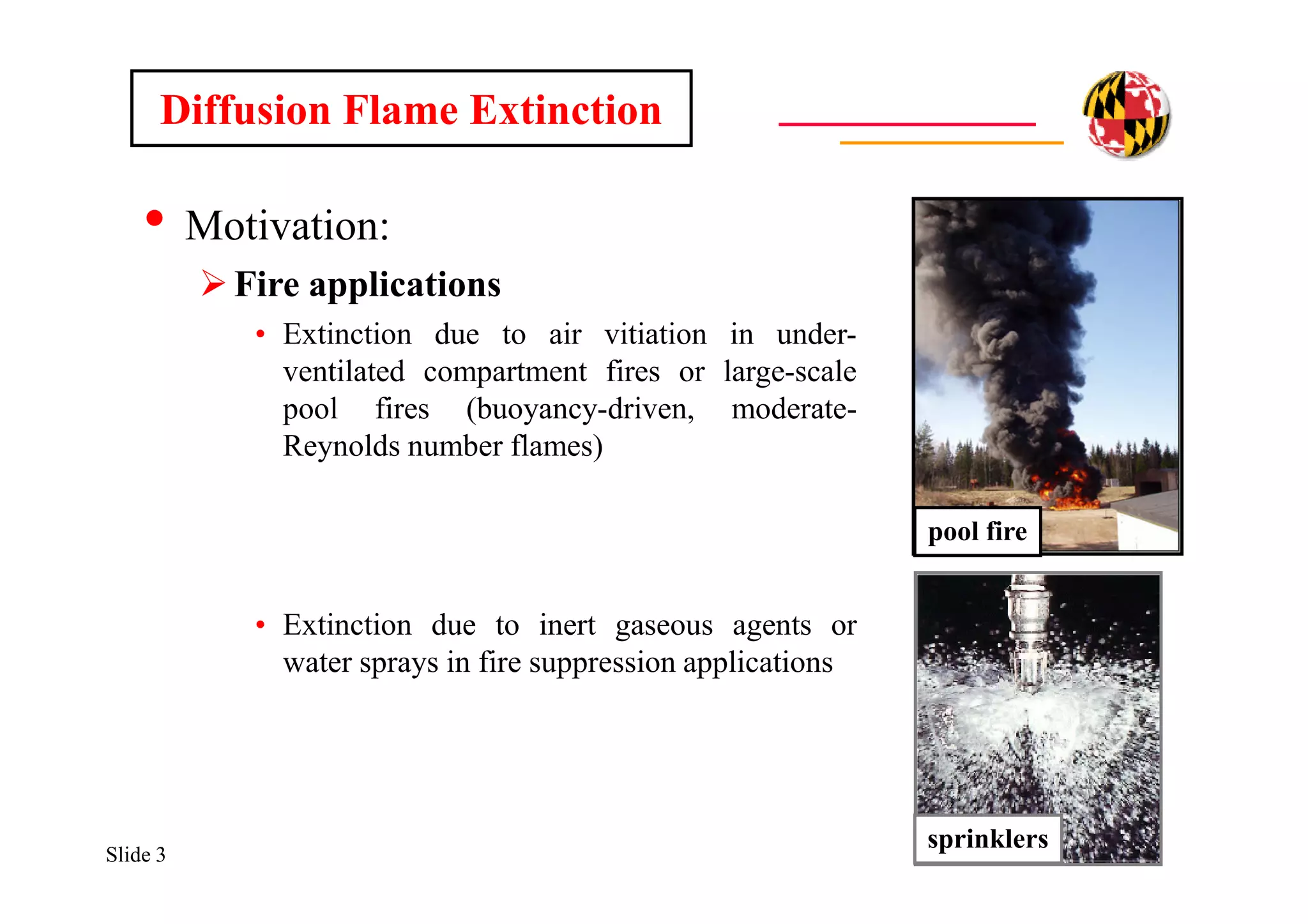 Slide 3
• Motivation:
Fire applications
• Extinction due to air vitiation in under-
ventilated compartment fires or large-scale
pool fires (buoyancy-driven, moderate-
Reynolds number flames)
• Extinction due to inert gaseous agents or
water sprays in fire suppression applications
pool fire
sprinklers
Diffusion Flame Extinction
 