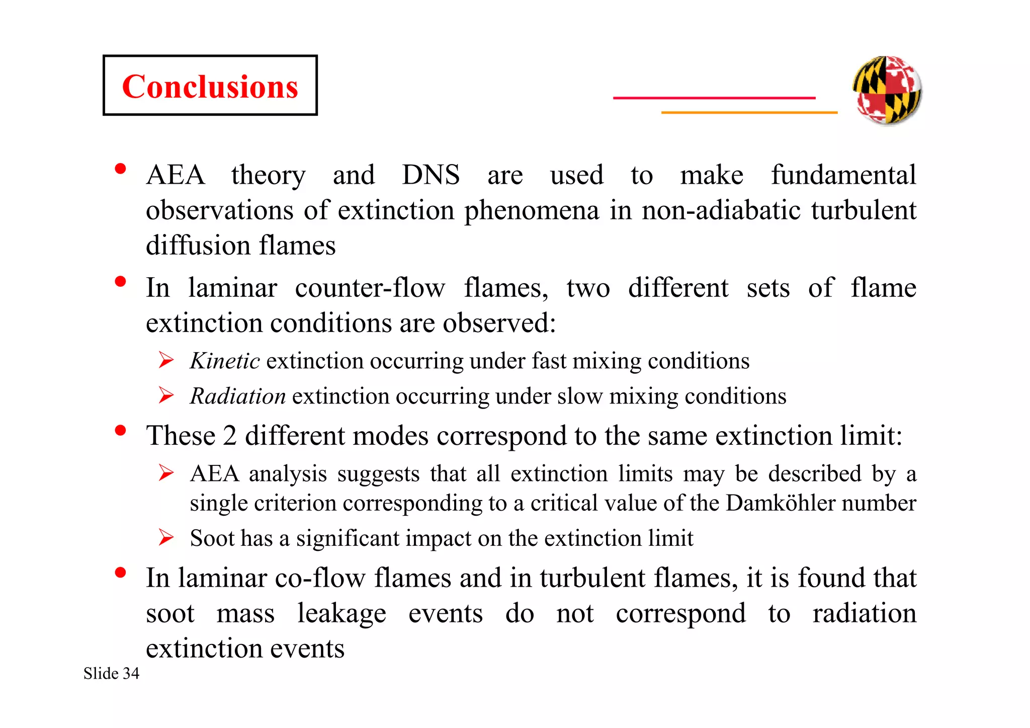 Slide 34
• AEA theory and DNS are used to make fundamental
observations of extinction phenomena in non-adiabatic turbulent
diffusion flames
• In laminar counter-flow flames, two different sets of flame
extinction conditions are observed:
 Kinetic extinction occurring under fast mixing conditions
 Radiation extinction occurring under slow mixing conditions
• These 2 different modes correspond to the same extinction limit:
 AEA analysis suggests that all extinction limits may be described by a
single criterion corresponding to a critical value of the Damköhler number
 Soot has a significant impact on the extinction limit
• In laminar co-flow flames and in turbulent flames, it is found that
soot mass leakage events do not correspond to radiation
extinction events
Conclusions
 