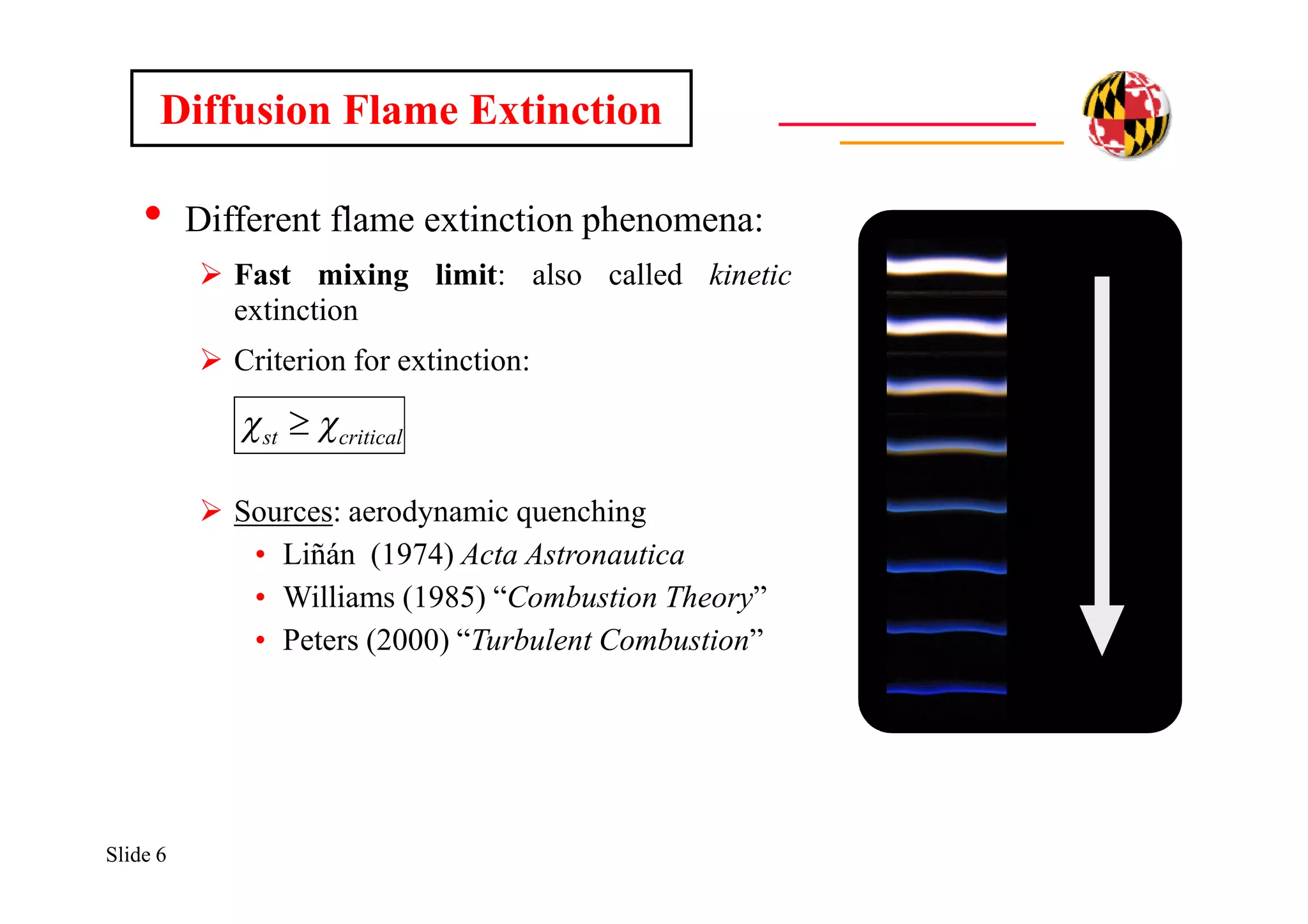 Slide 6
• Different flame extinction phenomena:
 Fast mixing limit: also called kinetic
extinction
 Criterion for extinction:
 Sources: aerodynamic quenching
• Liñán (1974) Acta Astronautica
• Williams (1985) “Combustion Theory”
• Peters (2000) “Turbulent Combustion”
Diffusion Flame Extinction
criticalst  
 