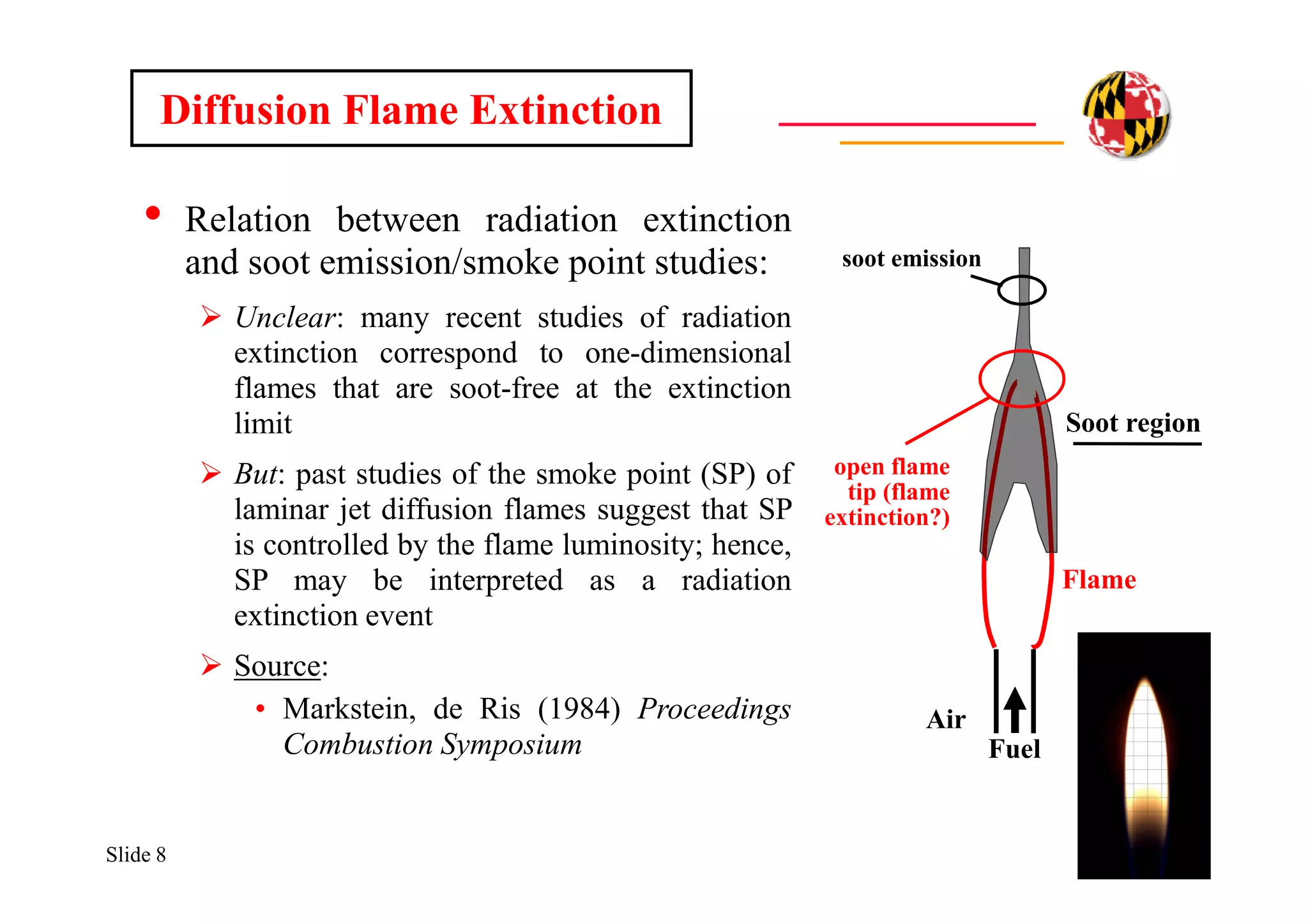 Slide 8
• Relation between radiation extinction
and soot emission/smoke point studies:
 Unclear: many recent studies of radiation
extinction correspond to one-dimensional
flames that are soot-free at the extinction
limit
 But: past studies of the smoke point (SP) of
laminar jet diffusion flames suggest that SP
is controlled by the flame luminosity; hence,
SP may be interpreted as a radiation
extinction event
 Source:
• Markstein, de Ris (1984) Proceedings
Combustion Symposium
Diffusion Flame Extinction
Fuel
Air Air
Flame
Soot region
open flame
tip (flame
extinction?)
soot emission
 