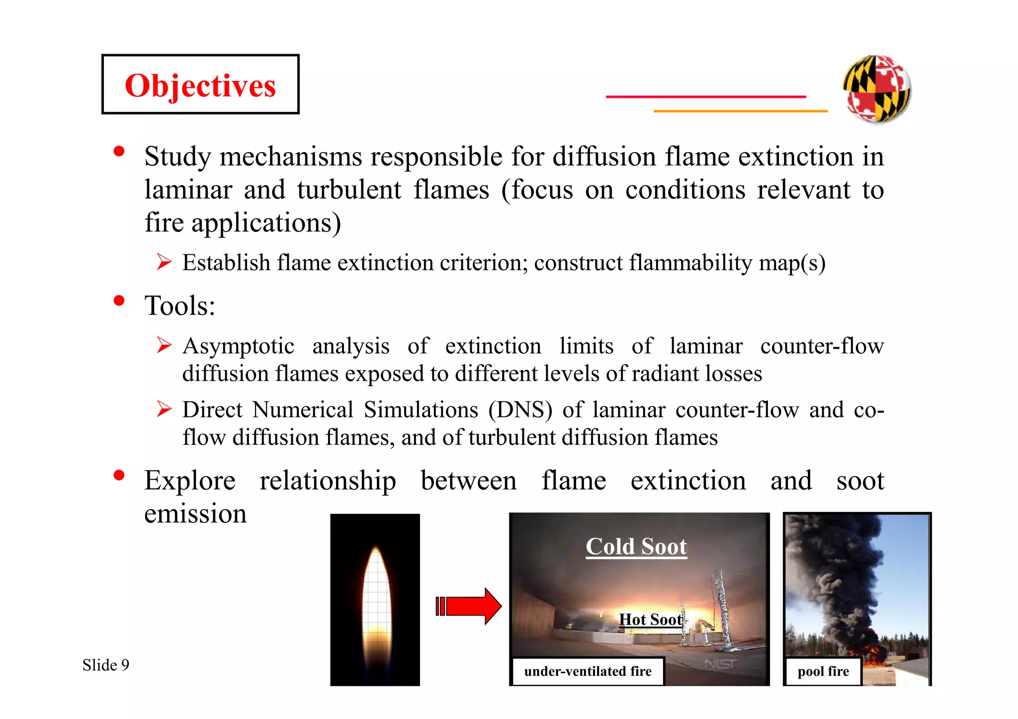 Slide 9
• Study mechanisms responsible for diffusion flame extinction in
laminar and turbulent flames (focus on conditions relevant to
fire applications)
 Establish flame extinction criterion; construct flammability map(s)
• Tools:
 Asymptotic analysis of extinction limits of laminar counter-flow
diffusion flames exposed to different levels of radiant losses
 Direct Numerical Simulations (DNS) of laminar counter-flow and co-
flow diffusion flames, and of turbulent diffusion flames
• Explore relationship between flame extinction and soot
emission
Objectives
pool fire
Cold Soot
Hot Soot
under-ventilated fire
 