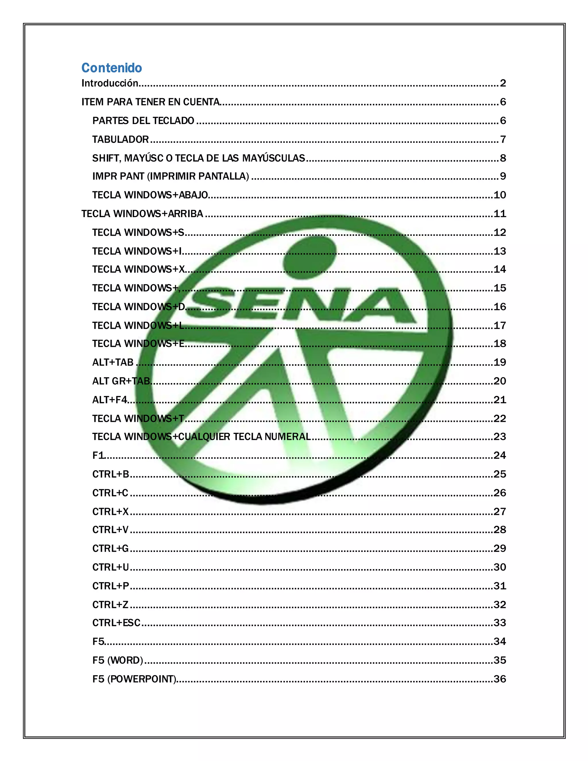 Contenido
Introducción.............................................................................................................................2
ITEM PARA TENER EN CUENTA.................................................................................................6
PARTES DEL TECLADO .........................................................................................................6
TABULADOR.........................................................................................................................7
SHIFT, MAYÚSC O TECLA DE LAS MAYÚSCULAS...................................................................8
IMPR PANT (IMPRIMIR PANTALLA) ......................................................................................9
TECLA WINDOWS+ABAJO...................................................................................................10
TECLA WINDOWS+ARRIBA....................................................................................................11
TECLA WINDOWS+S...........................................................................................................12
TECLA WINDOWS+I............................................................................................................13
TECLA WINDOWS+X...........................................................................................................14
TECLA WINDOWS+,............................................................................................................15
TECLA WINDOWS+D...........................................................................................................16
TECLA WINDOWS+L...........................................................................................................17
TECLA WINDOWS+E...........................................................................................................18
ALT+TAB ............................................................................................................................19
ALT GR+TAB.......................................................................................................................20
ALT+F4...............................................................................................................................21
TECLA WINDOWS+T...........................................................................................................22
TECLA WINDOWS+CUALQUIER TECLA NUMERAL...............................................................23
F1.......................................................................................................................................24
CTRL+B..............................................................................................................................25
CTRL+C ..............................................................................................................................26
CTRL+X..............................................................................................................................27
CTRL+V..............................................................................................................................28
CTRL+G..............................................................................................................................29
CTRL+U..............................................................................................................................30
CTRL+P..............................................................................................................................31
CTRL+Z..............................................................................................................................32
CTRL+ESC..........................................................................................................................33
F5.......................................................................................................................................34
F5 (WORD).........................................................................................................................35
F5 (POWERPOINT)..............................................................................................................36
 