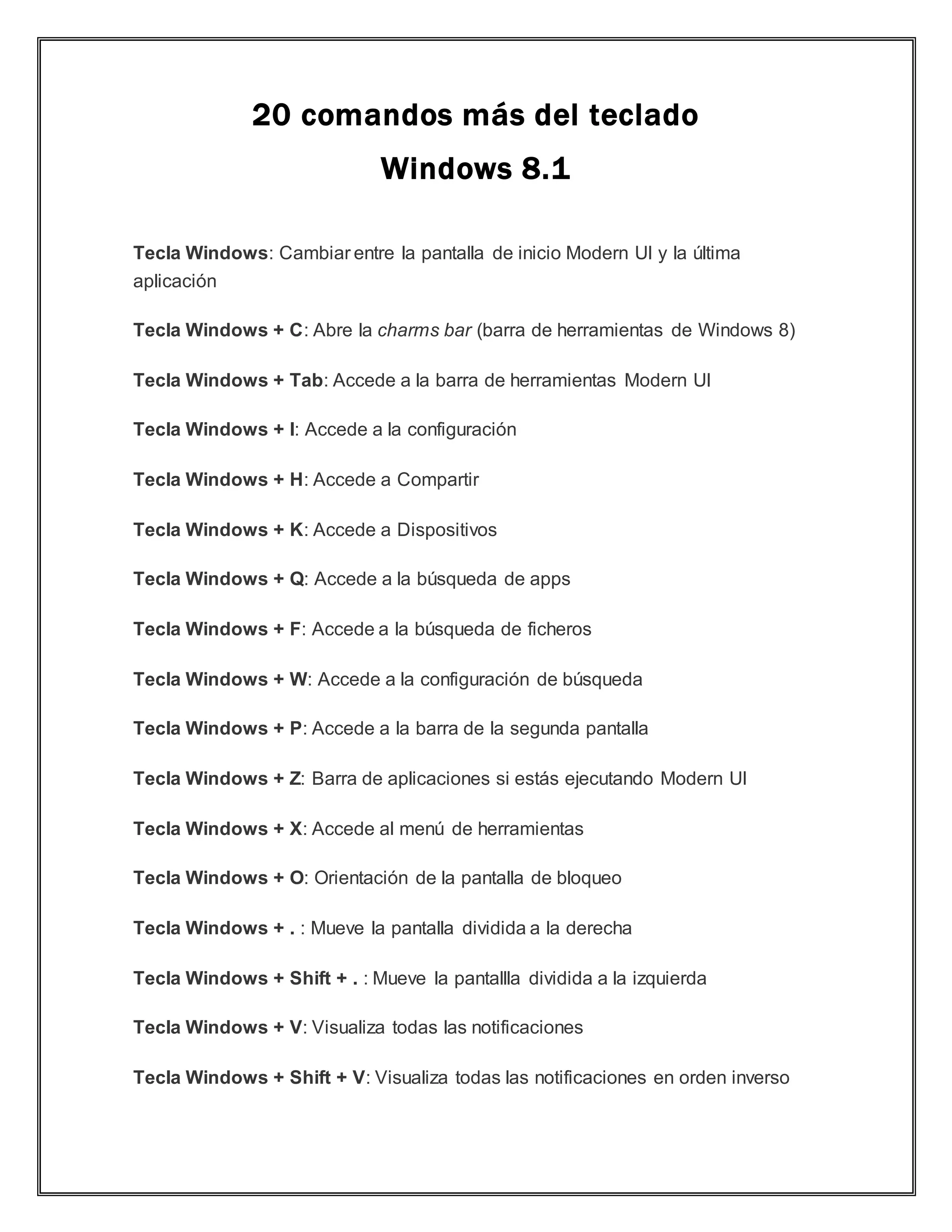 20 comandos más del teclado
Windows 8.1
Tecla Windows: Cambiar entre la pantalla de inicio Modern UI y la última
aplicación
Tecla Windows + C: Abre la charms bar (barra de herramientas de Windows 8)
Tecla Windows + Tab: Accede a la barra de herramientas Modern UI
Tecla Windows + I: Accede a la configuración
Tecla Windows + H: Accede a Compartir
Tecla Windows + K: Accede a Dispositivos
Tecla Windows + Q: Accede a la búsqueda de apps
Tecla Windows + F: Accede a la búsqueda de ficheros
Tecla Windows + W: Accede a la configuración de búsqueda
Tecla Windows + P: Accede a la barra de la segunda pantalla
Tecla Windows + Z: Barra de aplicaciones si estás ejecutando Modern UI
Tecla Windows + X: Accede al menú de herramientas
Tecla Windows + O: Orientación de la pantalla de bloqueo
Tecla Windows + . : Mueve la pantalla dividida a la derecha
Tecla Windows + Shift + . : Mueve la pantallla dividida a la izquierda
Tecla Windows + V: Visualiza todas las notificaciones
Tecla Windows + Shift + V: Visualiza todas las notificaciones en orden inverso
 