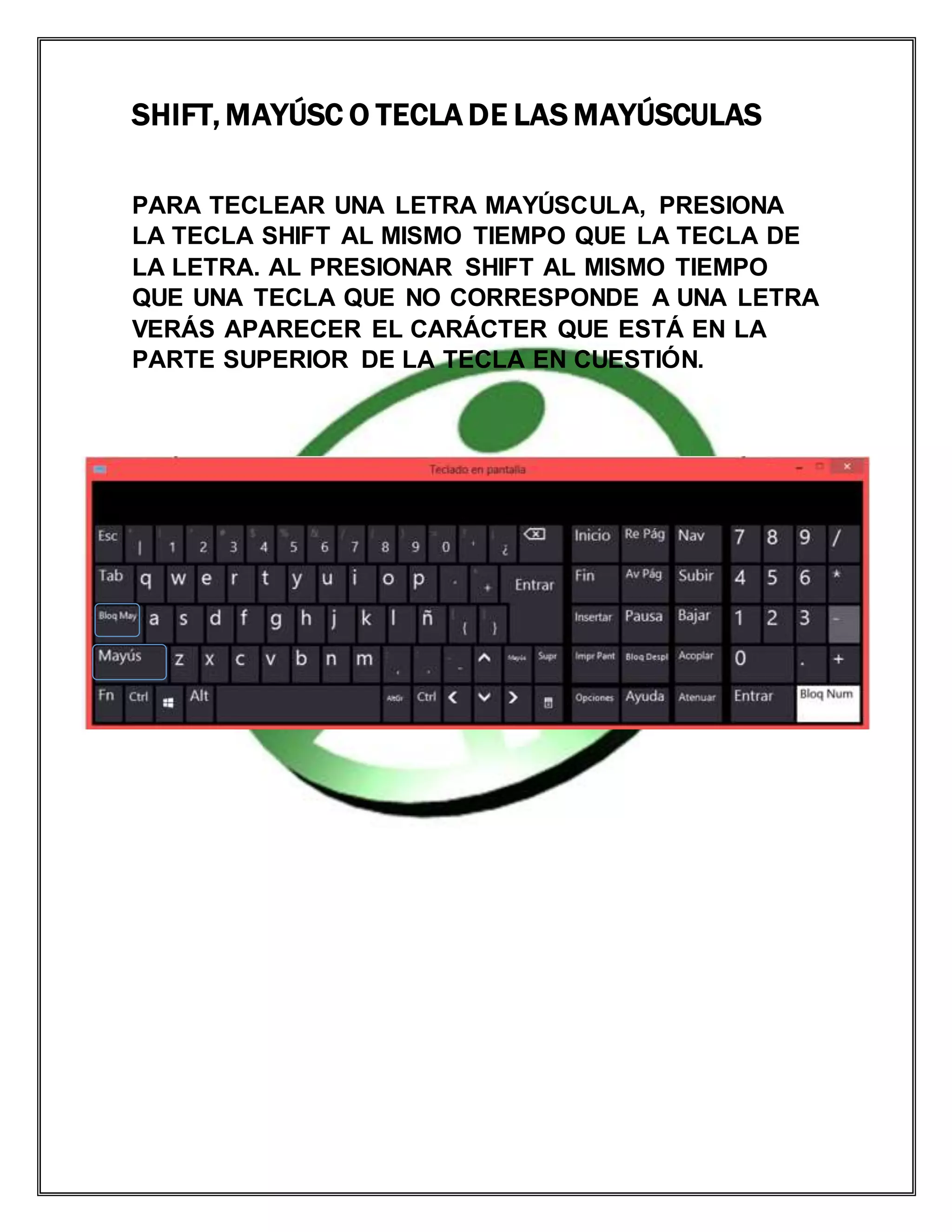 SHIFT, MAYÚSC O TECLA DE LAS MAYÚSCULAS
PARA TECLEAR UNA LETRA MAYÚSCULA, PRESIONA
LA TECLA SHIFT AL MISMO TIEMPO QUE LA TECLA DE
LA LETRA. AL PRESIONAR SHIFT AL MISMO TIEMPO
QUE UNA TECLA QUE NO CORRESPONDE A UNA LETRA
VERÁS APARECER EL CARÁCTER QUE ESTÁ EN LA
PARTE SUPERIOR DE LA TECLA EN CUESTIÓN.
 