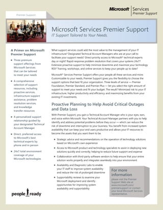What support services could add the most value to the management of your IT infrastructure?
Designated Technical Account Managers who are at your call to facilitate your support needs?
Direct priority access to Microsoft technical experts day or night? Rapid-response problem
resolution that covers your systems 24x7? Extensive proactive support to help minimize
downtime and maximize your technology ROI? Training, workshops, and online services to keep
your IT staff up to date on the latest technologies?
Microsoft®
Services Premier Support offers all these services and more. Customizable to your
needs, Premier Support gives you the flexibility to choose the support options that best fit your
organization. Three levels of service — Premier Foundation, Premier Standard, and Premier
Plus — let you select the right amount of support to meet your needs and fit your budget.
The result? Minimized risk to your IT infrastructure, higher productivity and efficiency, and
maximizing benefits from your existing IT investments.
Offering/Service Description
Na faccum do dunt eugiam, con ulla consed tion utem vullam zzriure feuguerat, venibh enisim
nulla conse verci blaorper seniat.
Ut ad exeros eugait velit iliquis modolortis erit, veril er sendignim del ulputat, conse conse
magnim nulput et er suscilisl ullam zzriure dolor irit prate dolor sectem acil irilla feu faciliquis
erit lan ullaor adit iril ing ea auguera essequatie dolortin exer sequat. Ut pratumsan henim
zzrilla faccum zzrillaor aliqui tio endre esendipisim vercipis nibhirit nos adiatisl iliquamet, si.
Offering/Service Description Continued
Onulputat. Lamet velesequisim dit landion sequis eu feu facipisit ut dolenis moluptat, quam vel
eugiat alit dolorem volenim zzril etum ip ea con utem ip euguerosto odolent la feuipsummy nit
iusciduipsum zzriure exerit nit, commy nismodipsum amet, con ut dolore dolutpat. Corer augue
core te tisissit am il ullum duis nosto ex essecte euguerate mod molute facing ea facil ut am velit
dip er irit in ut nim in el eugue con utat, quisi.
Offering/Service Description Continued
Na faccum do dunt eugiam, con ulla consed tion utem vullam zzriure feuguerat, venibh
enisim nulla conse verci blaorper seniat. Ut ad exeros eugait velit iliquis modolortis erit, veril er
sendignim del ulputat, conse conse magnim nulput et er suscilisl ullam zzriure dolor irit prate
dolor sectem acil irilla feu faciliquis erit lan ullaor adit iril ing ea auguera essequatie dolortin
exer sequat. Ut pratumsan henim zzrilla faccum zzrillaor aliqui tio endre esendipisim vercipis
nibh er sustrud eros duis augue dolobor irit nos adiatisl iliquamet, si.
Offering/Service Description Continued
Na faccum do dunt eugiam, con ulla consed tion
utem vullam zzriure feuguerat, venibh enisim nulla
conse verci blaorper seniat. Ut ad exeros eugait
velit iliquis modolortis erit, veril er sendignim del
ulputat, conse conse magnim nulput et er suscilisl
ullam zzriure dolor irit prate dolor sectem acil irilla
feu faciliquis erit lan ullaor adit iril ing ea auguera
essequatie dolortin exer sequat. Ut pratumsan
henim zzrilla faccum zzrillaor aliqui tio endre
Premier Support
What support services could add the most value to the management of your IT
infrastructure? Designated Technical Account Managers who are at your call to
facilitate your support needs? Direct priority access to Microsoft®
technical experts
day or night? Rapid-response problem resolution that covers your systems 24x7?
Extensive proactive support to help minimize downtime and maximize your technology
ROI? Training, workshops, and online services to keep your people up to date?
Microsoft®
Services Premier Support offers your people all these services and more.
Customizable to your needs, Premier Support gives you the flexibility to choose the
support options that best fit your organization. Three levels of service — Premier
Foundation, Premier Standard, and Premier Plus — let you select the right amount of
support to meet your needs and fit your budget. The result? Minimized risk to your IT
infrastructure, higher productivity and efficiency, and maximizing benefits from your
existing IT investments.
Proactive Planning to Help Avoid Critical Outages
and Data Loss
With Premier Support, you gain a Technical Account Manager who is your eyes, ears,
and voice within Microsoft. Your Technical Account Manager partners with you to help
identify and address potential problems before they occur — which can reduce the
risk of downtime and interruption to your business. You benefit from increased system
availability that can keep your end users productive and allows your IT resources to
become the assets that you want them to be.
n 	Strategic advice and recommendations on the operation of technology solutions
based on Microsoft’s own experience
n 	Access to Microsoft product and technology specialists to assist in deploying new
solutions quickly and correctly, helping to reduce future support and expense
n 	Collaboration with third-party software vendors to help ensure that your entire
solution works properly and integrates seamlessly into your environment
n 	Availability and Diagnostic Labs to enable
your IT staff to improve system availability
and reduce the risk of prolonged downtime
n 	Supportability reviews to examine your
Microsoft deployment and identify
opportunities for improving system
availability and supportability
A Primer on Microsoft
Premier Support
n	 Three premium
support offerings from
Microsoft Services
that can be tailored
to meet your needs
n	 A comprehensive
selection of support
resources, including
proactive services,
infrastructure support
assistance, problem
resolution services,
and knowledge
transfer resources
n	 A personalized support
relationship guided by
your designated Technical
Account Manager
n	 Direct, preferred access
to Microsoft’s best
technical experts by
phone and in person
n	 24x7 total environment
coverage of your
Microsoft technologies
Microsoft Services Premier Support
IT Support Tailored to Your Needs.
For more
information
please visit the Premier
Support Web site at
www.microsoft.com/
premiersupport or contact
your local Microsoft Services
representative.
 
