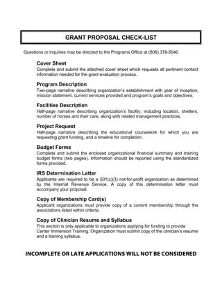 GRANT PROPOSAL CHECK-LIST
Questions or inquiries may be directed to the Programs Office at (806) 378-5040.
Cover Sheet
Complete and submit the attached cover sheet which requests all pertinent contact
information needed for the grant evaluation process.
Program Description
Two-page narrative describing organization’s establishment with year of inception,
mission statement, current services provided and program’s goals and objectives.
Facilities Description
Half-page narrative describing organization’s facility, including location, shelters,
number of horses and their care, along with related management practices.
Project Request
Half-page narrative describing the educational coursework for which you are
requesting grant funding, and a timeline for completion.
Budget Forms
Complete and submit the enclosed organizational financial summary and training
budget forms (two pages). Information should be reported using the standardized
forms provided.
IRS Determination Letter
Applicants are required to be a 501(c)(3) not-for-profit organization as determined
by the Internal Revenue Service. A copy of this determination letter must
accompany your proposal.
Copy of Membership Card(s)
Applicant organizations must provide copy of a current membership through the
associations listed within criteria.
Copy of Clinician Resume and Syllabus
This section is only applicable to organizations applying for funding to provide
Center Immersion Training. Organization must submit copy of the clinician’s resume
and a training syllabus.
INCOMPLETE OR LATE APPLICATIONS WILL NOT BE CONSIDERED
 