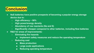 Conclusion
● NaS batteries have positive prospects of becoming a popular energy storage
device due to:
○ High efficiency ~ 90%
○ High power/energy density
○ Abundancy of raw reactants (Na and S)
○ Significantly cheaper compared to other batteries, including flow batteries
● R&D for areas of improvements:
○ Eliminating fire hazards
■ Implement safety measures and reduce the operating temperature
○ Reducing cost
■ Mass production
■ Large scale applications
■ Reducing operating temperature
 