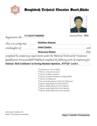 Registration No :
Session/Year:
This is to certify that
son/daughter of
17114235714000003
Muhibbur Rahman
Abdul Quddus
Monowara Khatun
2014
completed the competency requirements under the National Technical & Vocational
Qualification Framework(NTVQF)and completed the following units of competency for
duly
National Skill Certificate-I in Sewing Machine Operation , NTVQF Level-I .
and
Bangladesh Technical Education Board,Dhaka
Communicate in the Workplace
Work in a Team Environment
Practice workplace cleanliness
Practice Occupational Health and Safety (OHS)
Work in the RMG sector
Use hand tools and power tools for the RMG sector
Operate Single Needle Lock Stitch Machine
Operate Double Needle Lock Stitch Machine
Operate Single Needle Chain Stitch Machine
Operate Double Needle Chain Stitch Machine
Deputy / Controller of Examinations
24 October, 2014
Validity : 5 (Five) years from issuing date
Date of Issue:
 