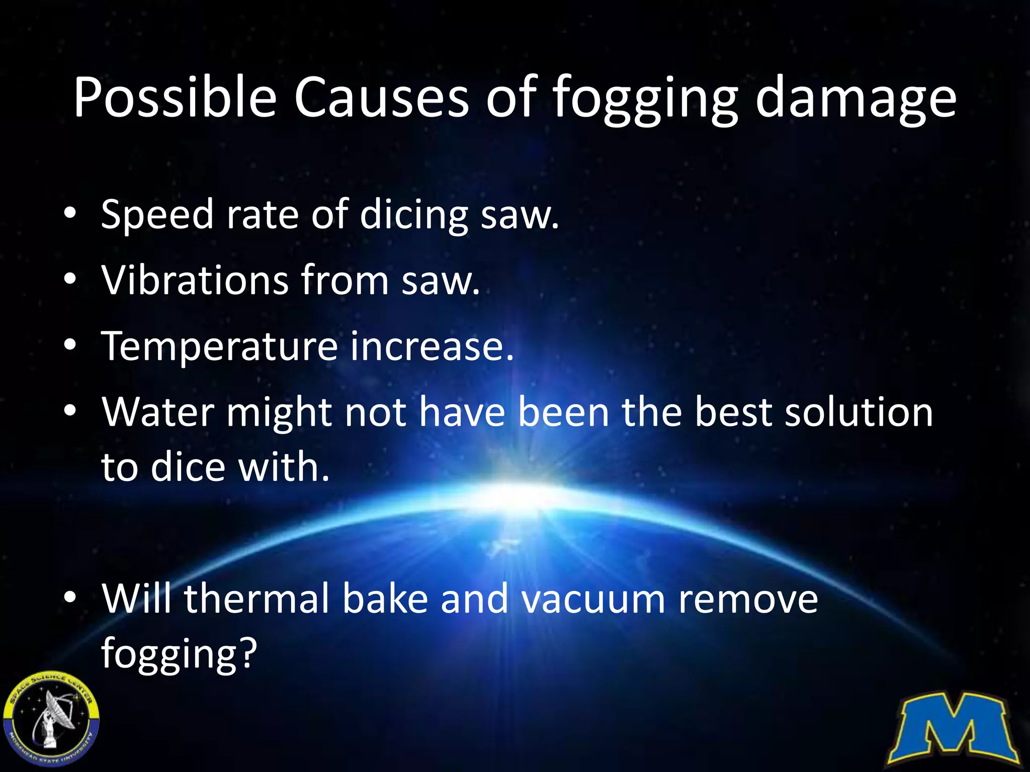 Possible Causes of fogging damage
• Speed rate of dicing saw.
• Vibrations from saw.
• Temperature increase.
• Water might not have been the best solution
to dice with.
• Will thermal bake and vacuum remove
fogging?
 