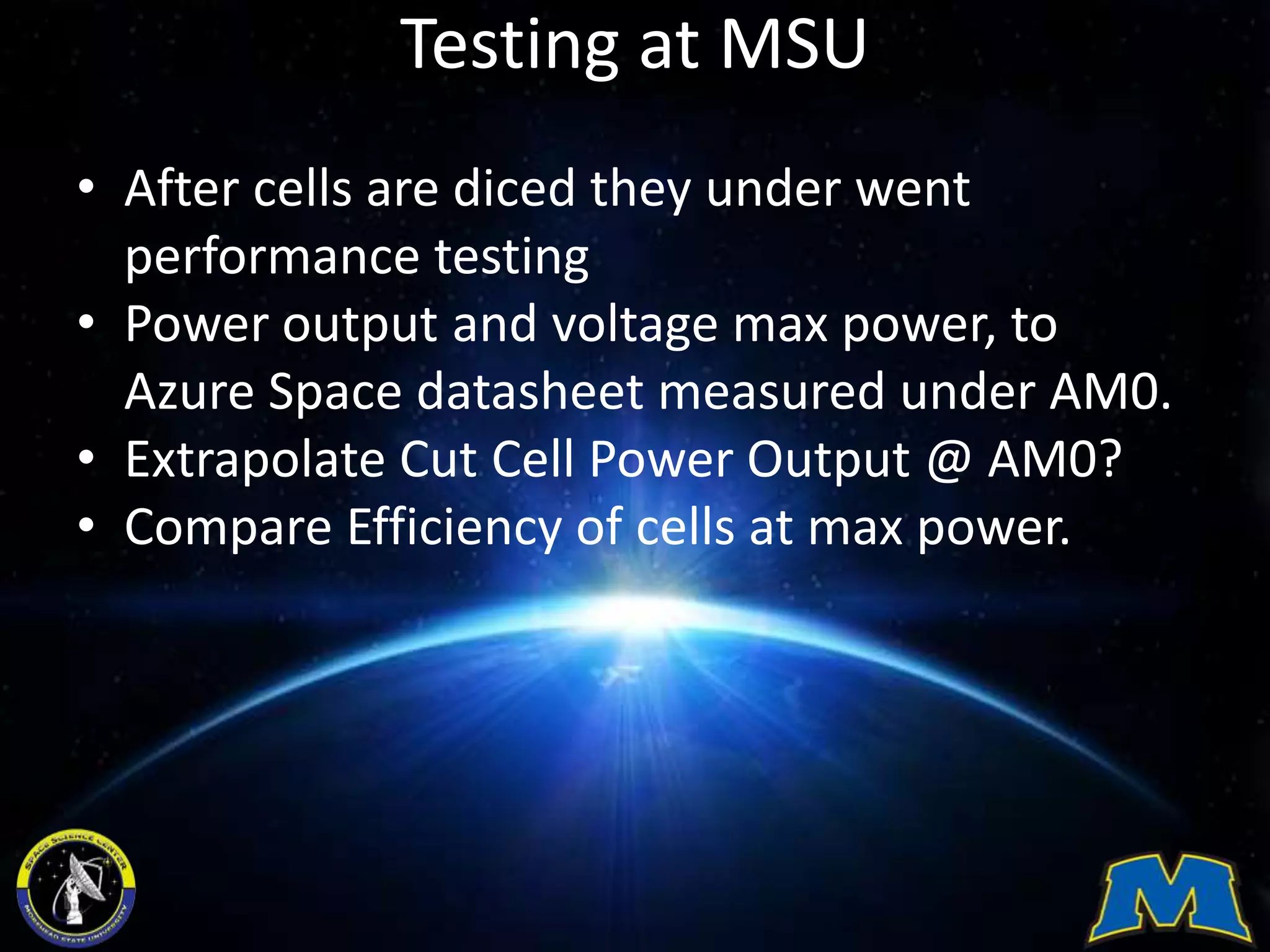 Testing at MSU
• After cells are diced they under went
performance testing
• Power output and voltage max power, to
Azure Space datasheet measured under AM0.
• Extrapolate Cut Cell Power Output @ AM0?
• Compare Efficiency of cells at max power.
 