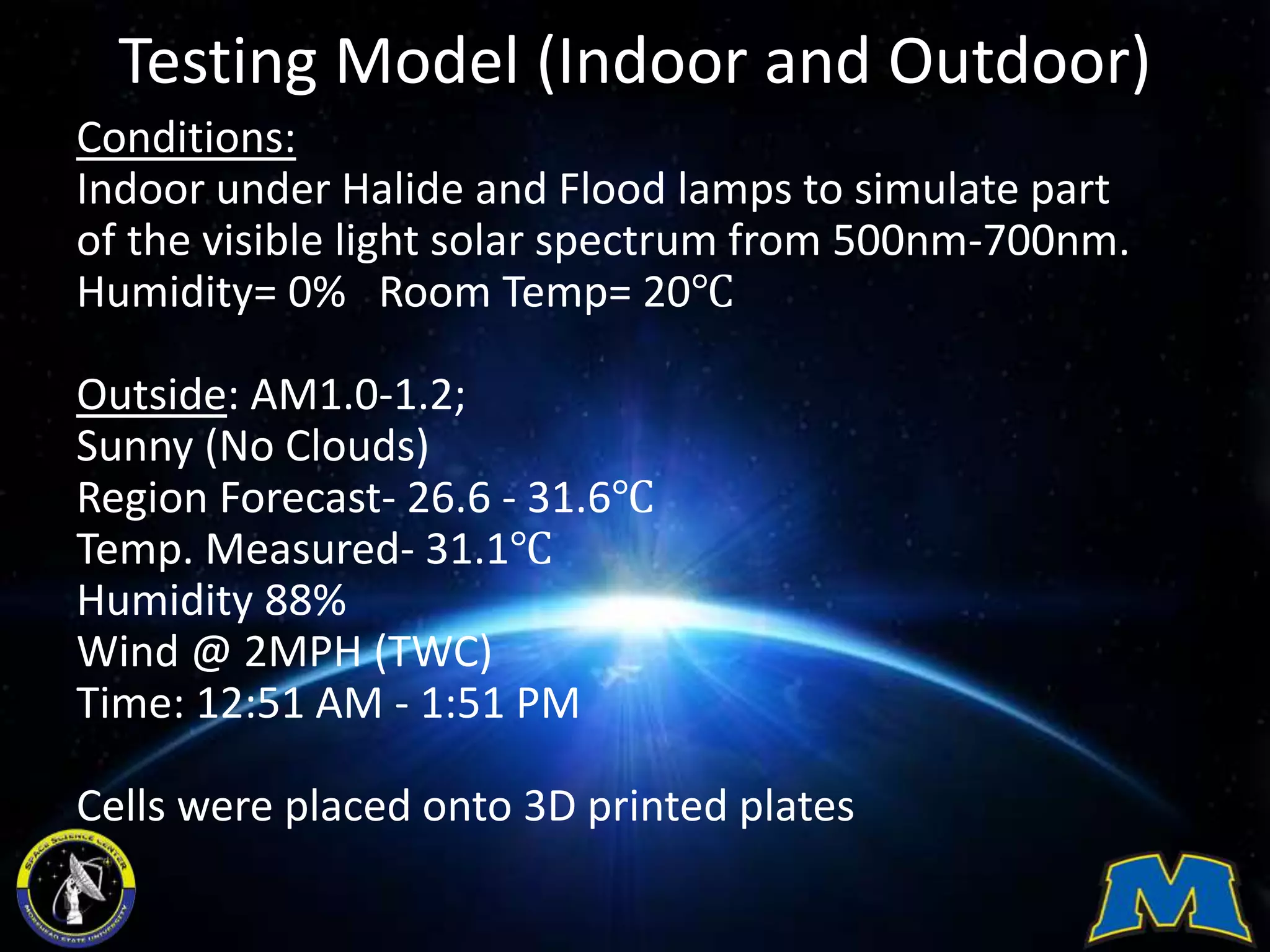 Testing Model (Indoor and Outdoor)
Conditions:
Indoor under Halide and Flood lamps to simulate part
of the visible light solar spectrum from 500nm-700nm.
Humidity= 0% Room Temp= 20℃
Outside: AM1.0-1.2;
Sunny (No Clouds)
Region Forecast- 26.6 - 31.6℃
Temp. Measured- 31.1℃
Humidity 88%
Wind @ 2MPH (TWC)
Time: 12:51 AM - 1:51 PM
Cells were placed onto 3D printed plates
 