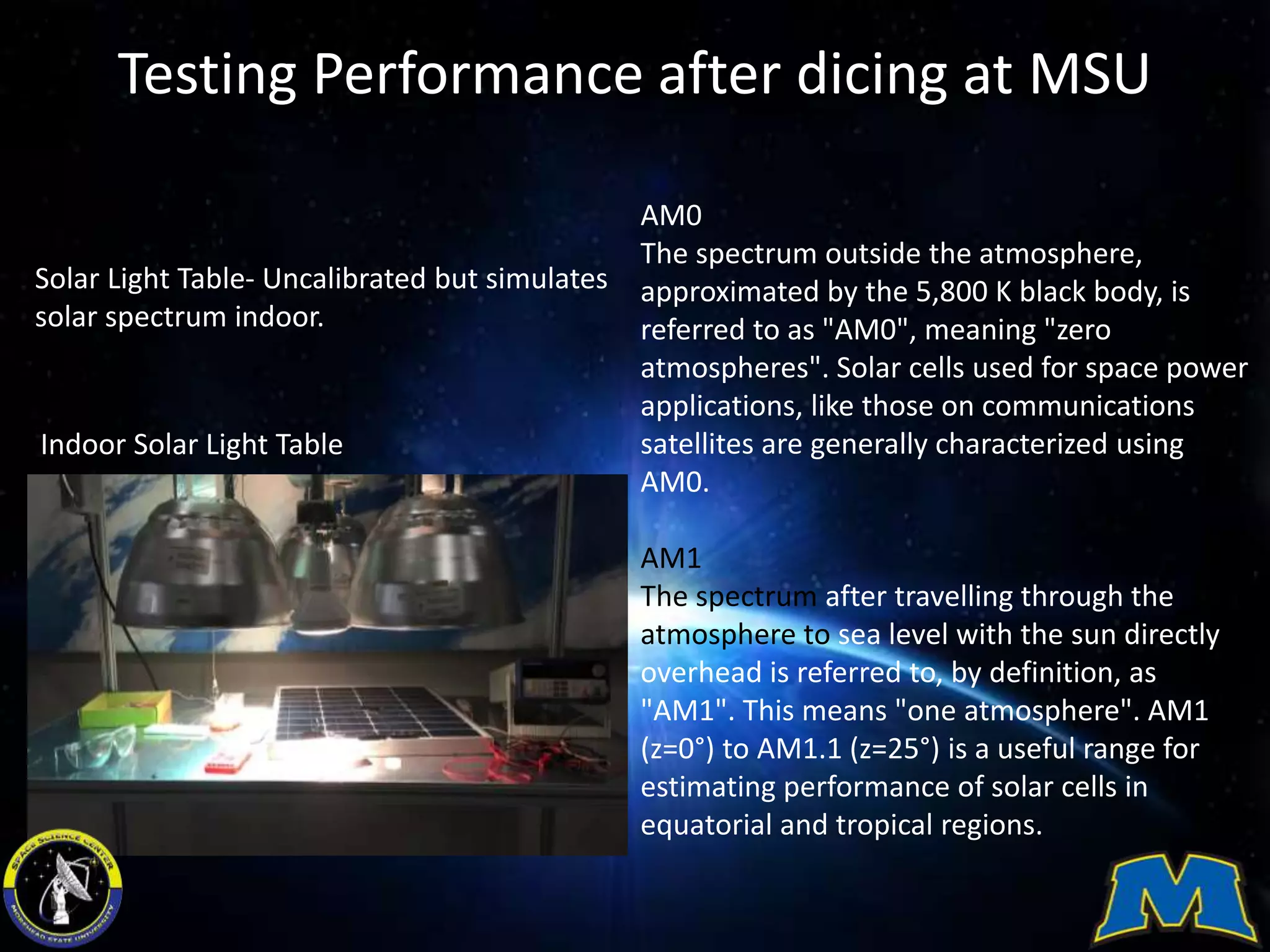 Testing Performance after dicing at MSU
Solar Light Table- Uncalibrated but simulates
solar spectrum indoor.
AM0
The spectrum outside the atmosphere,
approximated by the 5,800 K black body, is
referred to as "AM0", meaning "zero
atmospheres". Solar cells used for space power
applications, like those on communications
satellites are generally characterized using
AM0.
AM1
The spectrum after travelling through the
atmosphere to sea level with the sun directly
overhead is referred to, by definition, as
"AM1". This means "one atmosphere". AM1
(z=0°) to AM1.1 (z=25°) is a useful range for
estimating performance of solar cells in
equatorial and tropical regions.
Indoor Solar Light Table
 