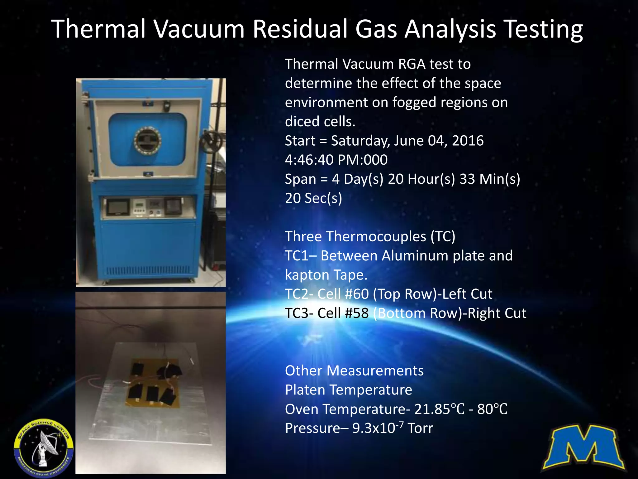 Thermal Vacuum Residual Gas Analysis Testing
Thermal Vacuum RGA test to
determine the effect of the space
environment on fogged regions on
diced cells.
Start = Saturday, June 04, 2016
4:46:40 PM:000
Span = 4 Day(s) 20 Hour(s) 33 Min(s)
20 Sec(s)
Three Thermocouples (TC)
TC1– Between Aluminum plate and
kapton Tape.
TC2- Cell #60 (Top Row)-Left Cut
TC3- Cell #58 (Bottom Row)-Right Cut
Other Measurements
Platen Temperature
Oven Temperature- 21.85℃ - 80℃
Pressure– 9.3x10-7 Torr
 