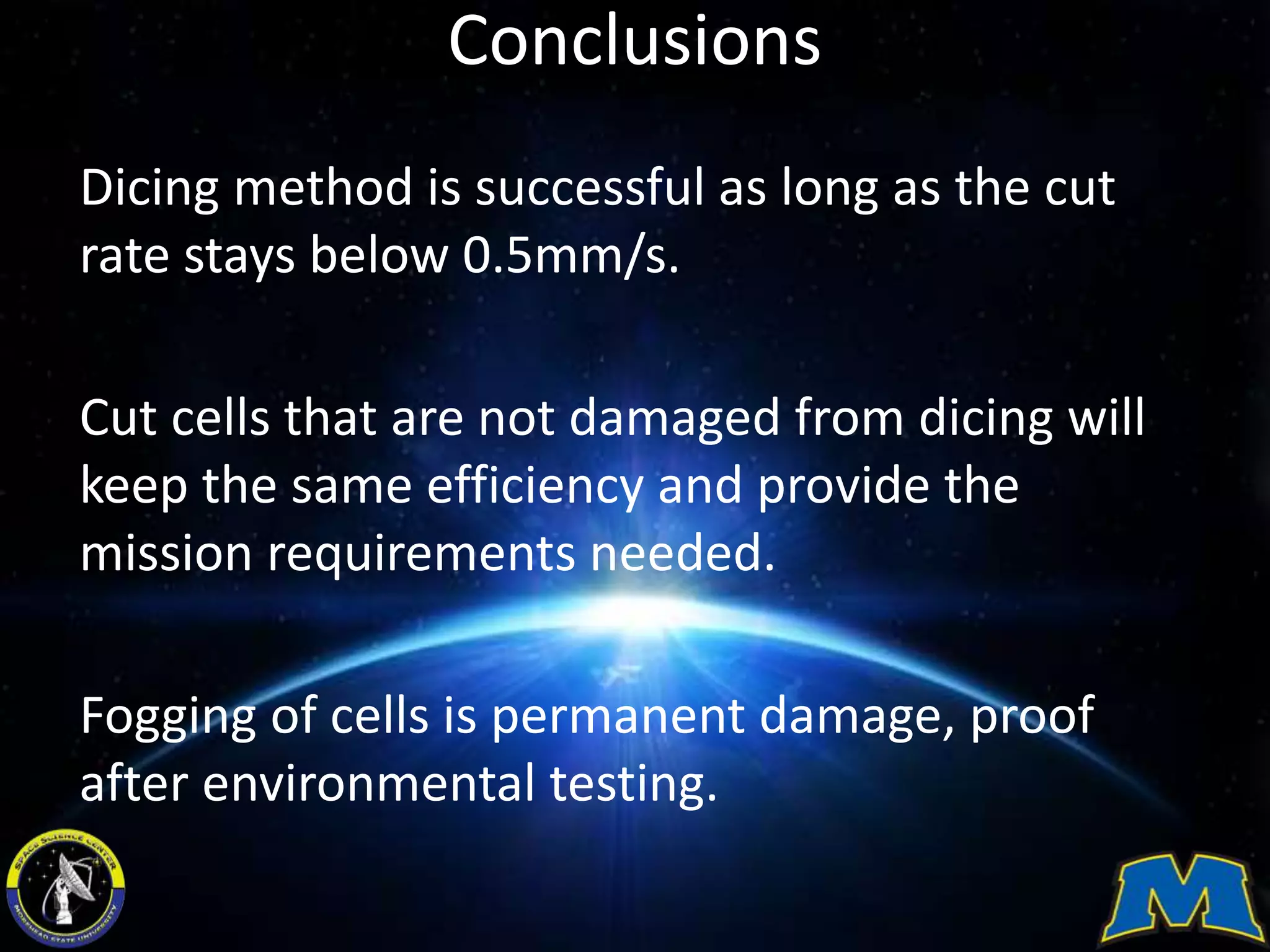 Conclusions
Dicing method is successful as long as the cut
rate stays below 0.5mm/s.
Cut cells that are not damaged from dicing will
keep the same efficiency and provide the
mission requirements needed.
Fogging of cells is permanent damage, proof
after environmental testing.
 