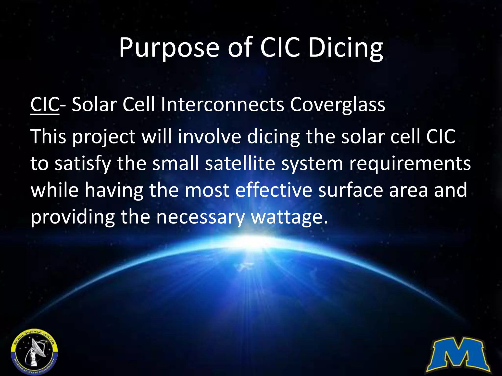 Purpose of CIC Dicing
CIC- Solar Cell Interconnects Coverglass
This project will involve dicing the solar cell CIC
to satisfy the small satellite system requirements
while having the most effective surface area and
providing the necessary wattage.
 