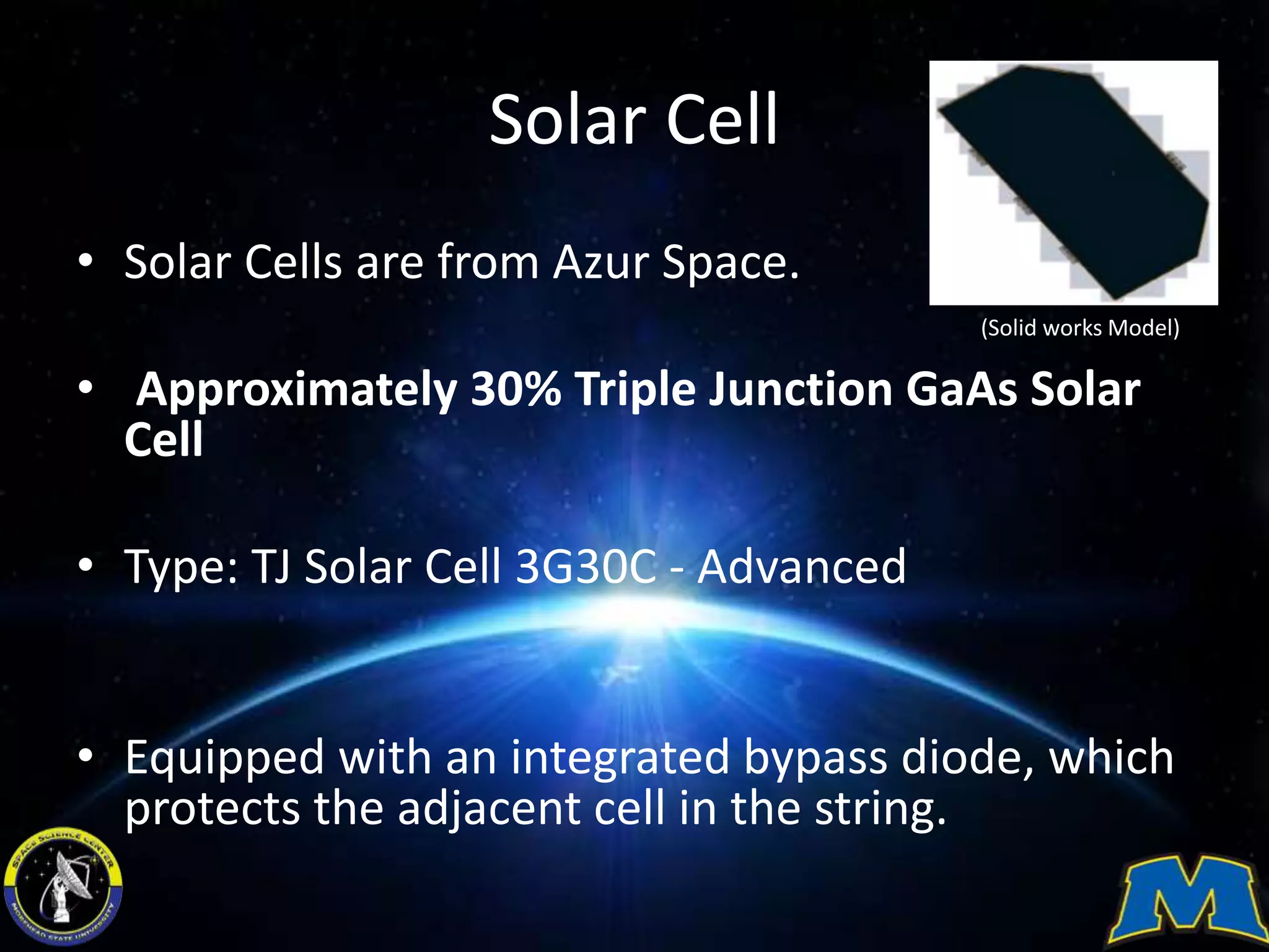 Solar Cell
• Solar Cells are from Azur Space.
• Approximately 30% Triple Junction GaAs Solar
Cell
• Type: TJ Solar Cell 3G30C - Advanced
• Equipped with an integrated bypass diode, which
protects the adjacent cell in the string.
(Solid works Model)
 