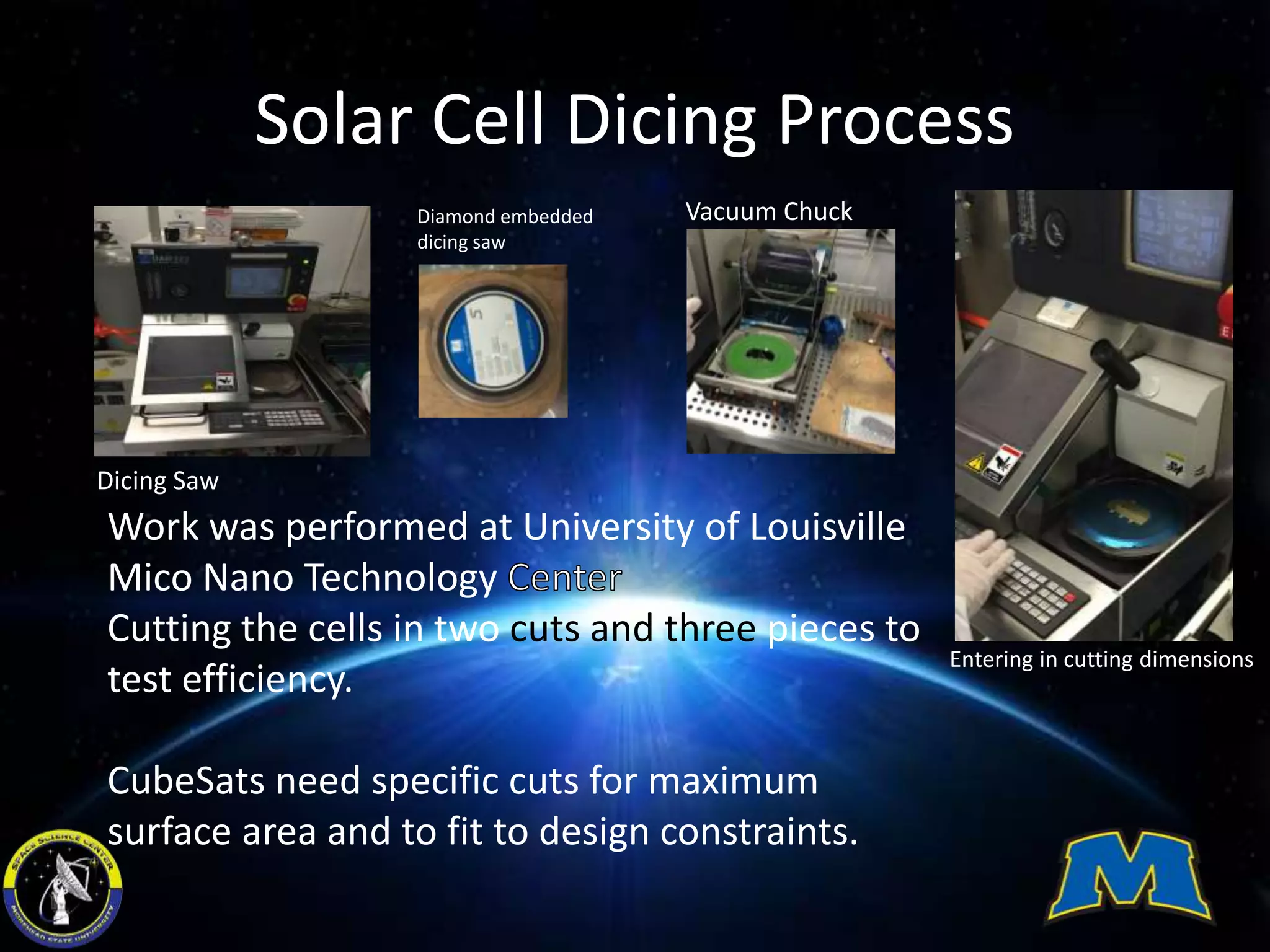 Solar Cell Dicing Process
Work was performed at University of Louisville
Mico Nano Technology
Cutting the cells in two cuts and three pieces to
test efficiency.
CubeSats need specific cuts for maximum
surface area and to fit to design constraints.
Dicing Saw
Diamond embedded
dicing saw
Vacuum Chuck
Entering in cutting dimensions
 