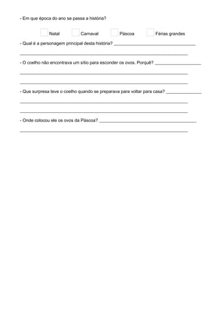 - Em que época do ano se passa a história?
Natal Carnaval Páscoa Férias grandes
- Qual é a personagem principal desta história? _____________________________________
____________________________________________________________________________
- O coelho não encontrava um sítio para esconder os ovos. Porquê? _____________________
____________________________________________________________________________
____________________________________________________________________________
- Que surpresa teve o coelho quando se preparava para voltar para casa? ________________
____________________________________________________________________________
____________________________________________________________________________
- Onde colocou ele os ovos da Páscoa? ____________________________________________
____________________________________________________________________________
 