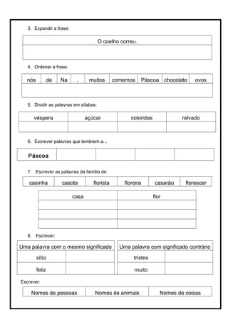 3. Expandir a frase:
O coelho correu.
4. Ordenar a frase:
nós de Na . muitos comemos Páscoa chocolate ovos
5. Dividir as palavras em sílabas:
véspera açúcar coloridas relvado
6. Escrever palavras que lembrem a...
Páscoa
7. Escrever as palavras da família de:
casinha casota florista floreira casarão florescer
casa flor
8. Escrever:
Uma palavra com o mesmo significado Uma palavra com significado contrário
sítio tristes
feliz muito
Escrever:
Nomes de pessoas Nomes de animais Nomes de coisas
 