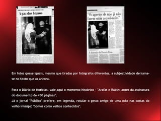 Em fotos quase iguais, mesmo que tiradas por fotógrafos diferentes, a subjectividade derrama-se no texto que as ancora.  Para o Diário de Notícias, vale aqui o momento histórico - "Arafat e Rabin: antes da assinatura do documento de 450 páginas".  Já o jornal "Público" prefere, em legenda, rotular o gesto amigo de uma mão nas costas do velho inimigo: "Somos como velhos conhecidos". 