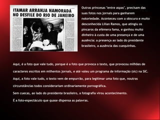 Outras princesas "entre aspas", precisam das suas fotos nos jornais para ganharem notoriedade. Aconteceu com a obscura e muito desconhecida Lilian Ramos, que atingiu os píncaros da efémera fama, e ganhou muito dinheiro à custa de uma presença e de uma ausência: a presença ao lado do presidente brasileiro, a ausência das cuequinhas.  Aqui, é a foto que vale tudo, porque é a foto que provoca o texto, que provocou milhões de caracteres escritos em milhentos jornais, e até valeu um programa de informação (sic) na SIC. Aqui, a foto vale tudo, o texto vem de empurrão, para legitimar uma foto que, noutras circunstâncias todos considerariam ordinariamente pornográfica.  Sem cuecas, ao lado do presidente brasileiro, a fotografia virou acontecimento.  É a foto-espectáculo que quase dispensa as palavras. 