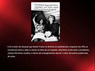 E se o texto nos dissesse que Itamar Franco se divertia no sambódromo, enquanto seu filho se encontrava entre a vida e a morte no leito de um hospital, olharíamos muito mais o presidente, chamar-lhe-íamos canalha, e talvez até conseguíssemos desviar o olhar das partes pudibundas da moça. 