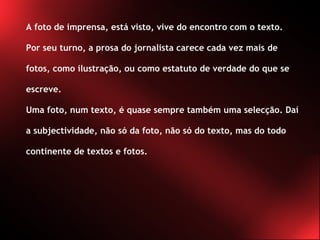 A foto de imprensa, está visto, vive do encontro com o texto.  Por seu turno, a prosa do jornalista carece cada vez mais de fotos, como ilustração, ou como estatuto de verdade do que se escreve.  Uma foto, num texto, é quase sempre também uma selecção. Daí a subjectividade, não só da foto, não só do texto, mas do todo continente de textos e fotos. 