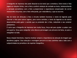 A fotografia de imprensa não pode dissociar-se do texto que a emoldura. Entre texto e foto jogam-se relações fortes, com a foto a conferir estatuto de verdade ao texto, testemunhando a narração jornalística; com a foto a proporcionar o espectáculo compensador do correr monocórdico da prosa; com a foto reforçando, por redundância, o que se escreve. Mas do texto em direcção à foto o circuito também funciona: o texto da legenda pode reenviar a foto para outros lugares, para outros sentidos; o texto da legenda ou da notícia desenvolvida pode guiar o sentido que se pretende dar à foto, reduzindo o seu carácter polissémico. É certo que a fotografia de imprensa tem muita força, força até para ajudar a acabar com uma guerra, força para catapultar uma obscura personagem aos píncaros da fama, ou para a mergulhar no lodo. Nessa relação foto/texto, importa sinalizar sempre a importância da selecção da imagem que decidimos paginar. Essa selecção e montagem percorre os seus caminhos lado a lado com a subjectividade do jornalista e do repórter fotográfico. 