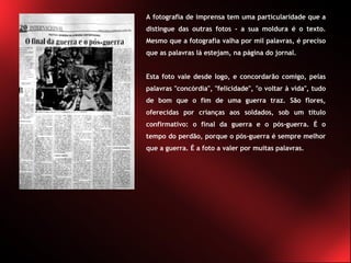 A fotografia de imprensa tem uma particularidade que a distingue das outras fotos - a sua moldura é o texto. Mesmo que a fotografia valha por mil palavras, é preciso que as palavras lá estejam, na página do jornal.  Esta foto vale desde logo, e concordarão comigo, pelas palavras "concórdia", "felicidade", "o voltar à vida", tudo de bom que o fim de uma guerra traz. São flores, oferecidas por crianças aos soldados, sob um título confirmativo: o final da guerra e o pós-guerra. É o tempo do perdão, porque o pós-guerra é sempre melhor que a guerra. É a foto a valer por muitas palavras. 