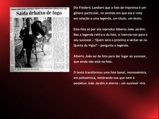 Diz Fréderic Lambert que a foto de imprensa é um género particular, no sentido em que ela é vista em relação a uma legenda, um título, um texto.  Esta foto só por ela reproduz Alberto João Jardim. Mas a legenda retira-o da foto, e reenvia-nos para o seu sucessor - "Quem será o próximo a sentar-se na Quinta da Vigia?" - pergunta a legenda.  Alberto João sai da foto para dar lugar ao sucessor, que ainda não está na foto.  O texto transformou uma foto banal, monossémica, em polissémica, lembrando-nos que nem o perpétuo João Jardim é eterno - um sucessor virá. 