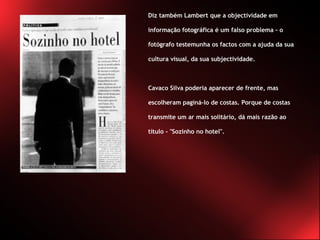 Diz também Lambert que a objectividade em informação fotográfica é um falso problema - o fotógrafo testemunha os factos com a ajuda da sua cultura visual, da sua subjectividade.  Cavaco Silva poderia aparecer de frente, mas escolheram paginá-lo de costas. Porque de costas transmite um ar mais solitário, dá mais razão ao título - "Sozinho no hotel".  