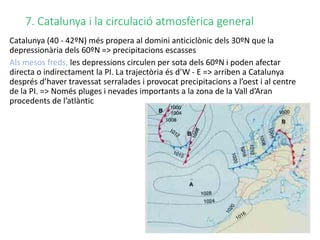 7. Catalunya i la circulació atmosfèrica general
Catalunya (40 - 42ºN) més propera al domini anticiclònic dels 30ºN que la
depressionària dels 60ºN => precipitacions escasses
Als mesos freds, les depressions circulen per sota dels 60ºN i poden afectar
directa o indirectament la PI. La trajectòria és d’W - E => arriben a Catalunya
després d’haver travessat serralades i provocat precipitacions a l’oest i al centre
de la PI. => Només pluges i nevades importants a la zona de la Vall d’Aran
procedents de l’atlàntic
 