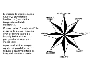 La majoria de precipitacions a
Catalunya provenen del
Mediterrani (mar interior
temperat envoltat de
muntanyes).
Quan el centre d’una depressió és
al sud de Catalunya i els vents
viren de llevant a garbí o a
llebreig. Poden causar
precipitacions torrencials i
inundacions.
Aquestes situacions són poc
regulars => possibilitat de
sequera a qualsevol estació de
l’any però sobretot a l’estiu.
 
