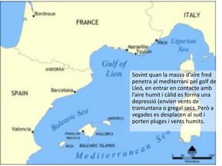 Sovint quan la massa d’aire fred
penetra al mediterrani pel golf de
Lleó, en entrar en contacte amb
l’aire humit i càlid es forma una
depressió (envien vents de
tramuntana o gregal secs. Però a
vegades es desplacen al sud i
porten pluges i vents humits.
 