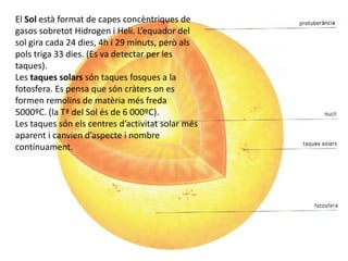 El Sol està format de capes concèntriques de
gasos sobretot Hidrogen i Heli. L’equador del
sol gira cada 24 dies, 4h i 29 minuts, però als
pols triga 33 dies. (Es va detectar per les
taques).
Les taques solars són taques fosques a la
fotosfera. Es pensa que són cràters on es
formen remolins de matèria més freda
5000ºC. (la Tª del Sol és de 6 000ºC).
Les taques són els centres d’activitat solar més
aparent i canvien d’aspecte i nombre
contínuament.
 
