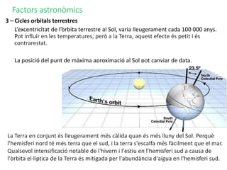 Factors astronòmics
3 – Cicles orbitals terrestres
L’excentricitat de l’òrbita terrestre al Sol, varia lleugerament cada 100 000 anys.
Pot influir en les temperatures, però a la Terra, aquest efecte és petit i és
contrarestat.
La posició del punt de màxima aproximació al Sol pot canviar de data.
La Terra en conjunt és lleugerament més càlida quan és més lluny del Sol. Perquè
l'hemisferi nord té més terra que el sud, i la terra s'escalfa més fàcilment que el mar.
Qualsevol intensificació notable de l'hivern i l'estiu en l'hemisferi sud a causa de
l'òrbita el·líptica de la Terra és mitigada per l'abundància d'aigua en l'hemisferi sud.
 