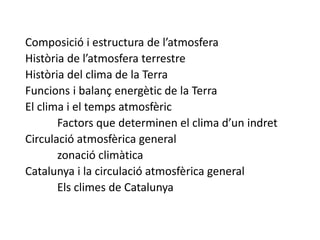 Composició i estructura de l’atmosfera
Història de l’atmosfera terrestre
Història del clima de la Terra
Funcions i balanç energètic de la Terra
El clima i el temps atmosfèric
Factors que determinen el clima d’un indret
Circulació atmosfèrica general
zonació climàtica
Catalunya i la circulació atmosfèrica general
Els climes de Catalunya
 
