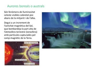 Aurores boreals o australs
Són fenòmens de lluminositat
celeste visibles sobretot poc
abans de la mitjanit i de l’alba.
Degut a un increment de
l’activitat magnètica del Sol,
que bombardeja la part alta de
l’atmosfera terrestre (ionosfera)
amb partícules capturades pel
camp magnètic de la Terra.
 