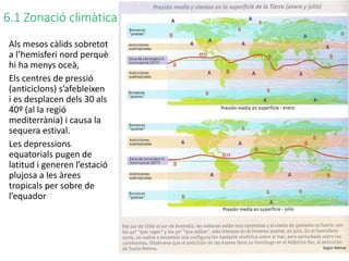 6.1 Zonació climàtica
Als mesos càlids sobretot
a l’hemisferi nord perquè
hi ha menys oceà,
Els centres de pressió
(anticiclons) s’afebleixen
i es desplacen dels 30 als
40º (al la regió
mediterrània) i causa la
sequera estival.
Les depressions
equatorials pugen de
latitud i generen l’estació
plujosa a les àrees
tropicals per sobre de
l’equador
 