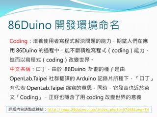 86Duino 開發環境命名
Coding：培養使用者寫程式解決問題的能力，期望人們在應
用 86Duino 的過程中，能不斷精進寫程式（coding）能力，
進而以寫程式（coding）改變世界。
中文名稱：口丁，由於 86Duino 計劃的種子是由
OpenLab.Taipei 社群翻譯的 Arduino 記錄片所種下，「口丁」
有代表 OpenLab.Taipei 縮寫的意思，同時，它發音也近於英
文「Coding」，正好也隱含了用 coding 改變世界的意義
詳細內容請點此連結：http://www.86duino.com/index.php?p=5746&lang=TW
 
