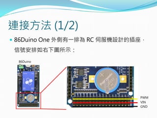 連接方法 (1/2)
 86Duino One 外側有一排為 RC 伺服機設計的插座，
信號安排如右下圖所示：
PWM
VIN
GND
86Duino
One
 