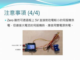 注意事項 (4/4)
 Zero 雖然可透過板上 5V 直接對吃電較小的伺服機供
電，但連接大電流的伺服機時，應使用雙電源供電。
ｍicro USB：5V
外接電源
 