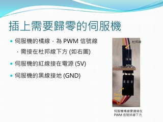 插上需要歸零的伺服機
 伺服機的橘線，為 PWM 信號線
，需接在杜邦線下方 (如右圖)
 伺服機的紅線接在電源 (5V)
 伺服機的黑線接地 (GND)
伺服機橘線要連接在
PWM 信號排線下方
杜邦線
Servo
橘線
 