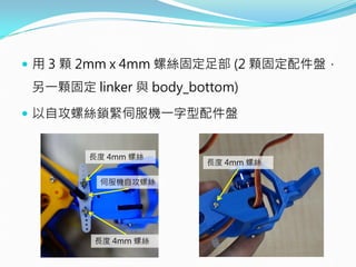  用 3 顆 2mm x 4mm 螺絲固定足部 (2 顆固定配件盤，
另一顆固定 linker 與 body_bottom)
 以自攻螺絲鎖緊伺服機一字型配件盤
長度 4mm 螺絲
長度 4mm 螺絲
長度 4mm 螺絲
伺服機自攻螺絲
 