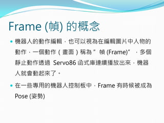 Frame (幀) 的概念
 機器人的動作編輯，也可以視為在編輯圖片中人物的
動作，一個動作（畫面）稱為 ”幀 (Frame)”，多個
靜止動作透過 Servo86 函式庫連續播放出來，機器
人就會動起來了。
 在一些專用的機器人控制板中，Frame 有時候被成為
Pose (姿勢)
 