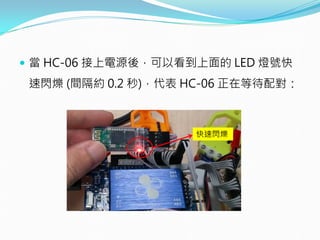  當 HC-06 接上電源後，可以看到上面的 LED 燈號快
速閃爍 (間隔約 0.2 秒)，代表 HC-06 正在等待配對：
快速閃爍
 