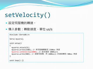 setVelocity()
 設定伺服機的轉速。
 傳入參數：轉動速度，單位 us/s
#include <Servo86.h>
Servo myservo;
void setup()
{
myservo.attach(9);
myservo.write(1500); // 將伺服機轉動到 1500us 角度
myservo.setVelocity(1000); // 設定速度 1000us/s
myservo.write(900); // 啟動伺服機，用 1000us/s 的速度轉到 900us 角度
}
void loop() {}
 